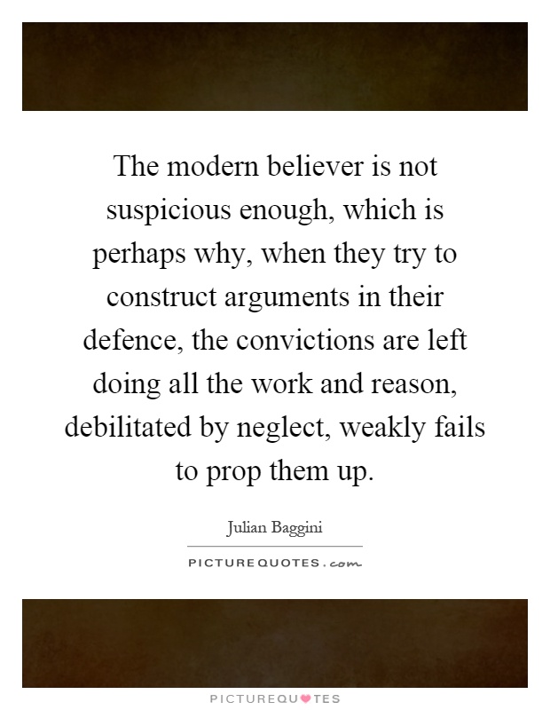 The modern believer is not suspicious enough, which is perhaps why, when they try to construct arguments in their defence, the convictions are left doing all the work and reason, debilitated by neglect, weakly fails to prop them up Picture Quote #1