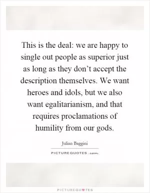 This is the deal: we are happy to single out people as superior just as long as they don’t accept the description themselves. We want heroes and idols, but we also want egalitarianism, and that requires proclamations of humility from our gods Picture Quote #1
