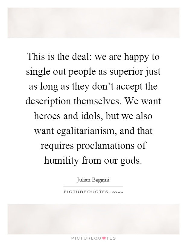 This is the deal: we are happy to single out people as superior just as long as they don't accept the description themselves. We want heroes and idols, but we also want egalitarianism, and that requires proclamations of humility from our gods Picture Quote #1