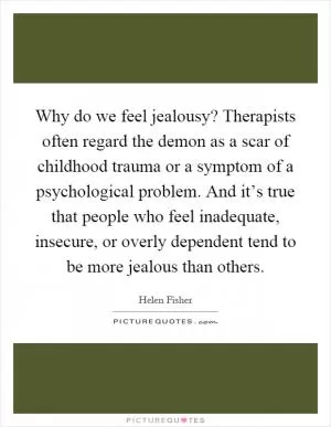 Why do we feel jealousy? Therapists often regard the demon as a scar of childhood trauma or a symptom of a psychological problem. And it’s true that people who feel inadequate, insecure, or overly dependent tend to be more jealous than others Picture Quote #1