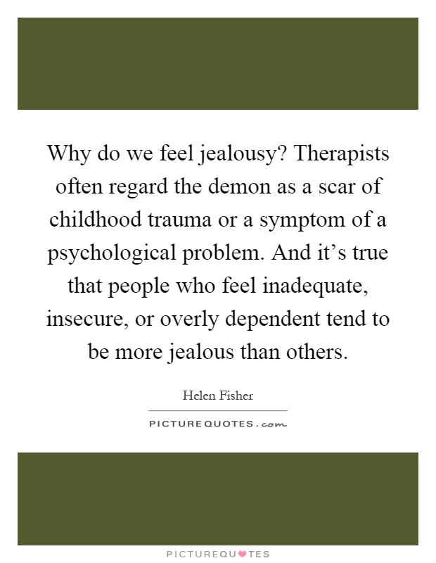 Why do we feel jealousy? Therapists often regard the demon as a scar of childhood trauma or a symptom of a psychological problem. And it's true that people who feel inadequate, insecure, or overly dependent tend to be more jealous than others Picture Quote #1