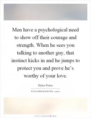 Men have a psychological need to show off their courage and strength. When he sees you talking to another guy, that instinct kicks in and he jumps to protect you and prove he’s worthy of your love Picture Quote #1
