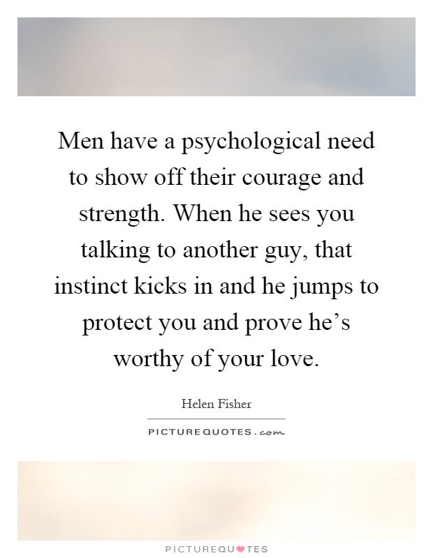 Men have a psychological need to show off their courage and strength. When he sees you talking to another guy, that instinct kicks in and he jumps to protect you and prove he's worthy of your love Picture Quote #1