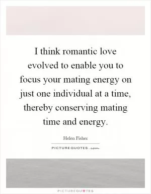 I think romantic love evolved to enable you to focus your mating energy on just one individual at a time, thereby conserving mating time and energy Picture Quote #1