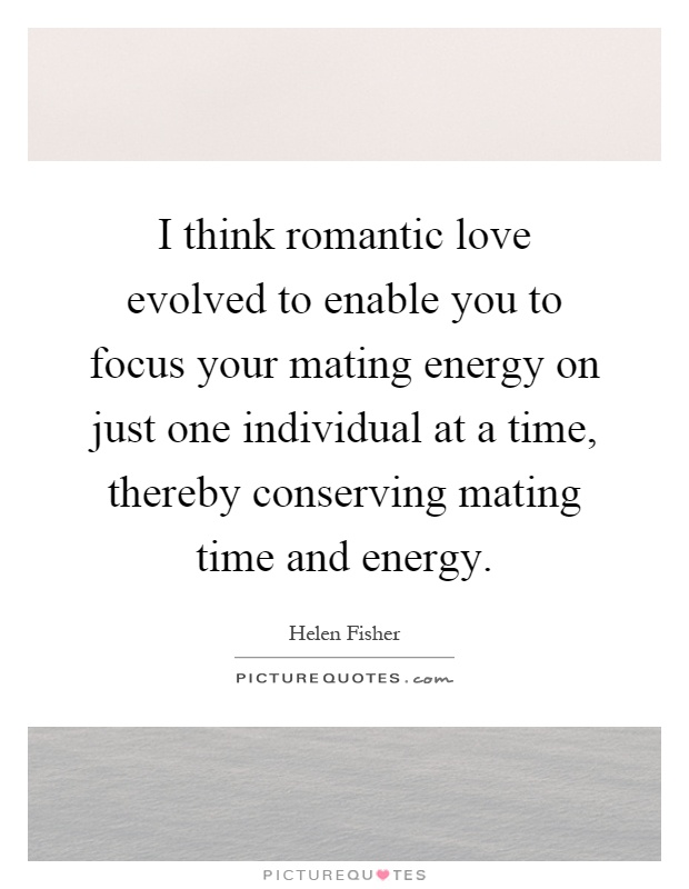 I think romantic love evolved to enable you to focus your mating energy on just one individual at a time, thereby conserving mating time and energy Picture Quote #1