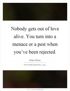 Nobody gets out of love alive. You turn into a menace or a pest when you’ve been rejected Picture Quote #1