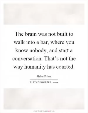 The brain was not built to walk into a bar, where you know nobody, and start a conversation. That’s not the way humanity has courted Picture Quote #1