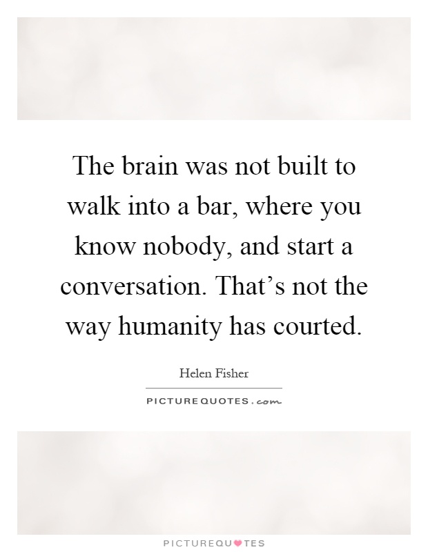 The brain was not built to walk into a bar, where you know nobody, and start a conversation. That's not the way humanity has courted Picture Quote #1