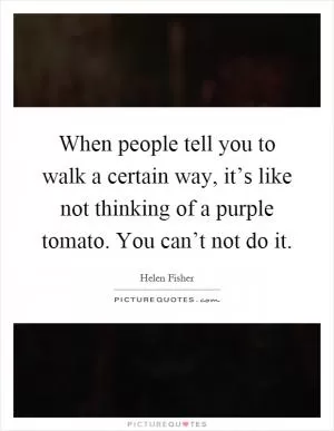 When people tell you to walk a certain way, it’s like not thinking of a purple tomato. You can’t not do it Picture Quote #1