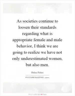 As societies continue to loosen their standards regarding what is appropriate female and male behavior, I think we are going to realize we have not only underestimated women, but also men Picture Quote #1