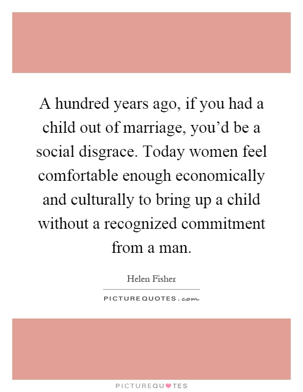 A hundred years ago, if you had a child out of marriage, you'd be a social disgrace. Today women feel comfortable enough economically and culturally to bring up a child without a recognized commitment from a man Picture Quote #1