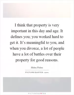 I think that property is very important in this day and age. It defines you; you worked hard to get it. It’s meaningful to you, and when you divorce, a lot of people have a lot of battles over their property for good reasons Picture Quote #1