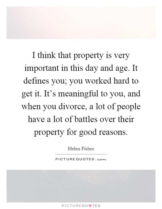 I think that property is very important in this day and age. It defines you; you worked hard to get it. It's meaningful to you, and when you divorce, a lot of people have a lot of battles over their property for good reasons Picture Quote #1