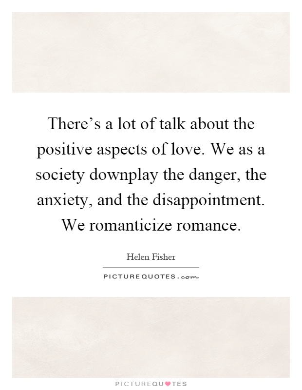 There's a lot of talk about the positive aspects of love. We as a society downplay the danger, the anxiety, and the disappointment. We romanticize romance Picture Quote #1