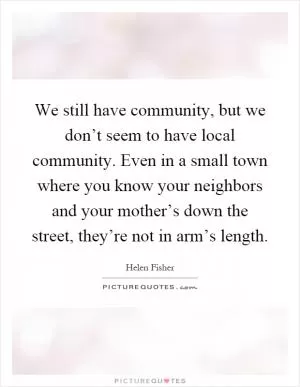 We still have community, but we don’t seem to have local community. Even in a small town where you know your neighbors and your mother’s down the street, they’re not in arm’s length Picture Quote #1