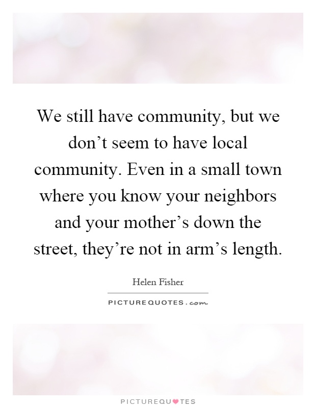 We still have community, but we don't seem to have local community. Even in a small town where you know your neighbors and your mother's down the street, they're not in arm's length Picture Quote #1