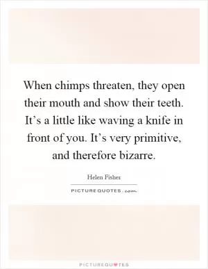 When chimps threaten, they open their mouth and show their teeth. It’s a little like waving a knife in front of you. It’s very primitive, and therefore bizarre Picture Quote #1
