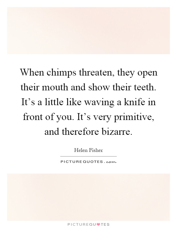 When chimps threaten, they open their mouth and show their teeth. It's a little like waving a knife in front of you. It's very primitive, and therefore bizarre Picture Quote #1