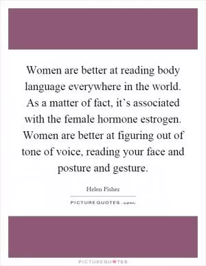 Women are better at reading body language everywhere in the world. As a matter of fact, it’s associated with the female hormone estrogen. Women are better at figuring out of tone of voice, reading your face and posture and gesture Picture Quote #1