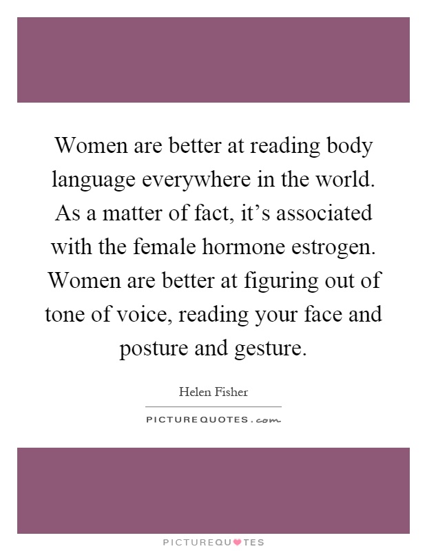 Women are better at reading body language everywhere in the world. As a matter of fact, it's associated with the female hormone estrogen. Women are better at figuring out of tone of voice, reading your face and posture and gesture Picture Quote #1