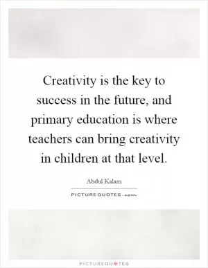 Creativity is the key to success in the future, and primary education is where teachers can bring creativity in children at that level Picture Quote #1