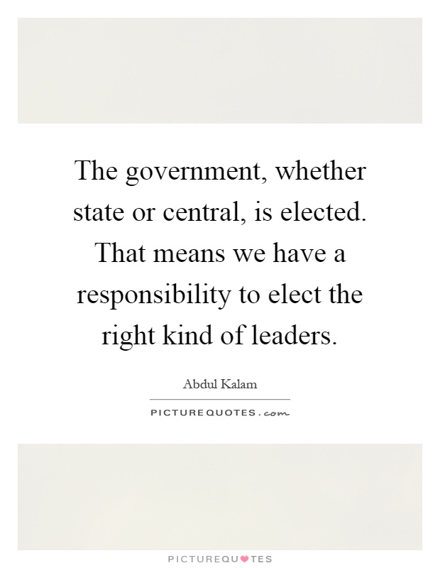 The government, whether state or central, is elected. That means we have a responsibility to elect the right kind of leaders Picture Quote #1