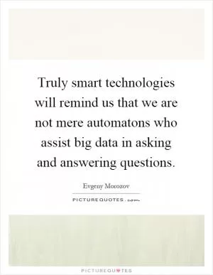 Truly smart technologies will remind us that we are not mere automatons who assist big data in asking and answering questions Picture Quote #1