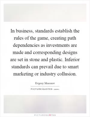In business, standards establish the rules of the game, creating path dependencies as investments are made and corresponding designs are set in stone and plastic. Inferior standards can prevail due to smart marketing or industry collusion Picture Quote #1