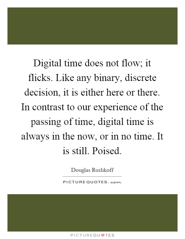 Digital time does not flow; it flicks. Like any binary, discrete decision, it is either here or there. In contrast to our experience of the passing of time, digital time is always in the now, or in no time. It is still. Poised Picture Quote #1