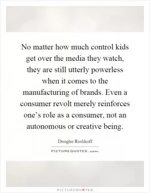 No matter how much control kids get over the media they watch, they are still utterly powerless when it comes to the manufacturing of brands. Even a consumer revolt merely reinforces one’s role as a consumer, not an autonomous or creative being Picture Quote #1