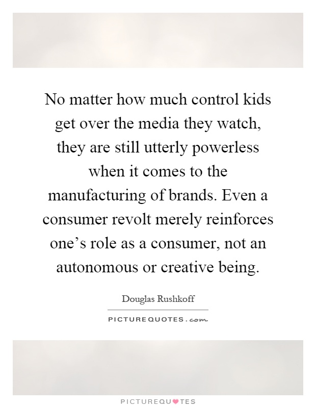No matter how much control kids get over the media they watch, they are still utterly powerless when it comes to the manufacturing of brands. Even a consumer revolt merely reinforces one's role as a consumer, not an autonomous or creative being Picture Quote #1