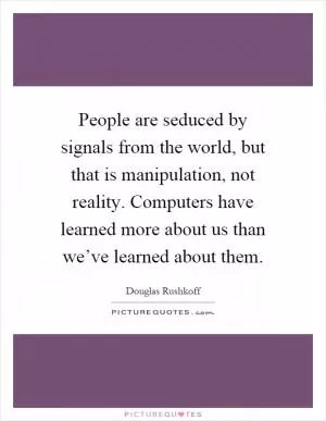 People are seduced by signals from the world, but that is manipulation, not reality. Computers have learned more about us than we’ve learned about them Picture Quote #1