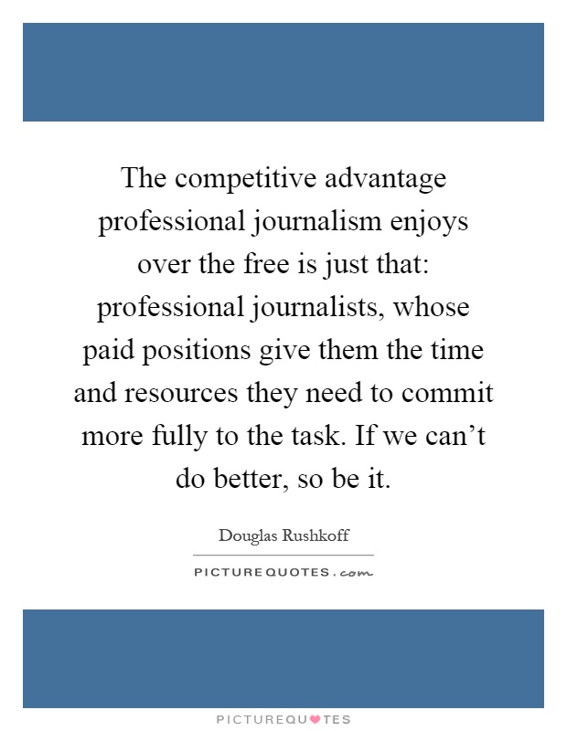 The competitive advantage professional journalism enjoys over the free is just that: professional journalists, whose paid positions give them the time and resources they need to commit more fully to the task. If we can't do better, so be it Picture Quote #1