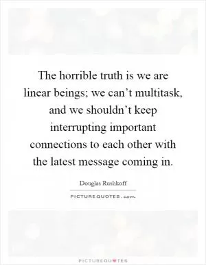 The horrible truth is we are linear beings; we can’t multitask, and we shouldn’t keep interrupting important connections to each other with the latest message coming in Picture Quote #1