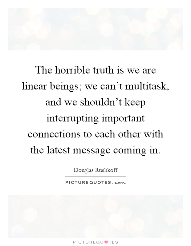 The horrible truth is we are linear beings; we can't multitask, and we shouldn't keep interrupting important connections to each other with the latest message coming in Picture Quote #1