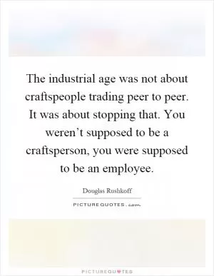 The industrial age was not about craftspeople trading peer to peer. It was about stopping that. You weren’t supposed to be a craftsperson, you were supposed to be an employee Picture Quote #1