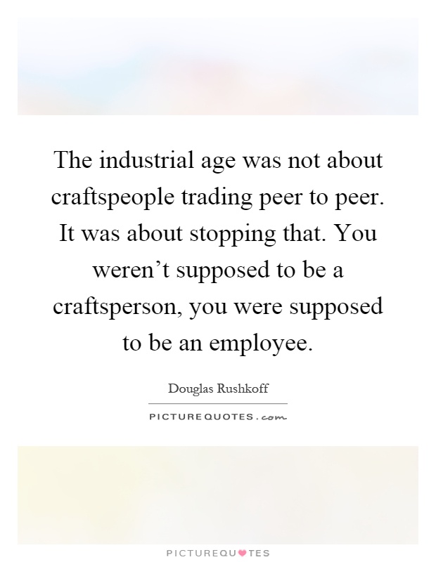 The industrial age was not about craftspeople trading peer to peer. It was about stopping that. You weren't supposed to be a craftsperson, you were supposed to be an employee Picture Quote #1
