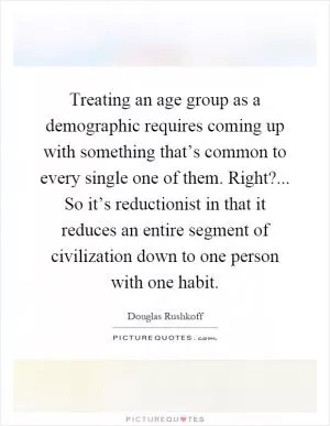 Treating an age group as a demographic requires coming up with something that’s common to every single one of them. Right?... So it’s reductionist in that it reduces an entire segment of civilization down to one person with one habit Picture Quote #1
