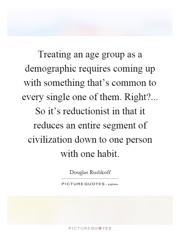 Treating an age group as a demographic requires coming up with something that's common to every single one of them. Right?... So it's reductionist in that it reduces an entire segment of civilization down to one person with one habit Picture Quote #1
