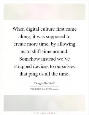 When digital culture first came along, it was supposed to create more time, by allowing us to shift time around. Somehow instead we’ve strapped devices to ourselves that ping us all the time Picture Quote #1