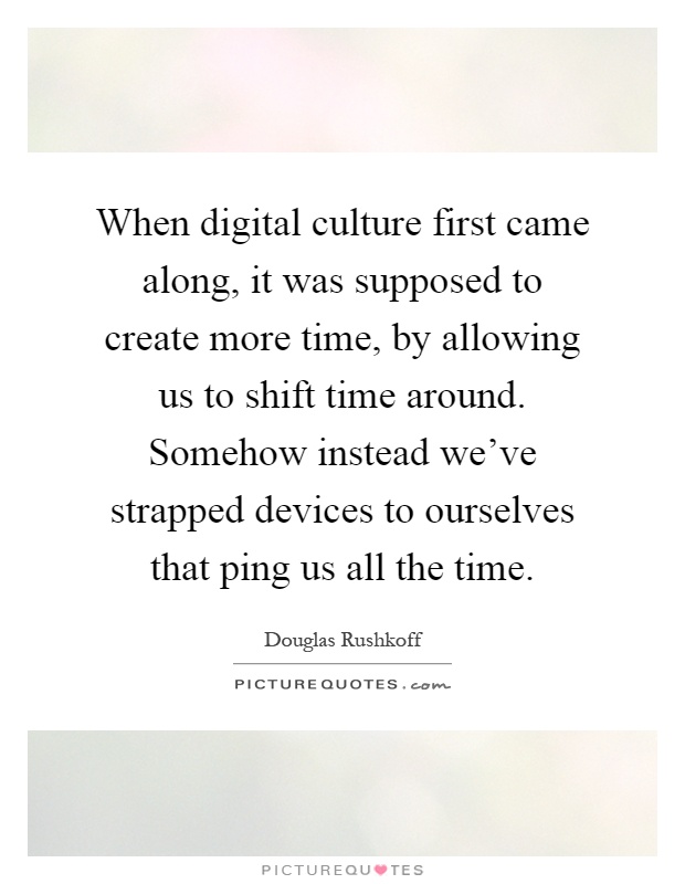 When digital culture first came along, it was supposed to create more time, by allowing us to shift time around. Somehow instead we've strapped devices to ourselves that ping us all the time Picture Quote #1