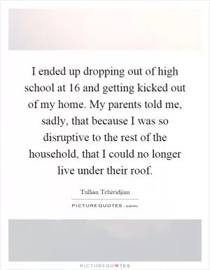 I ended up dropping out of high school at 16 and getting kicked out of my home. My parents told me, sadly, that because I was so disruptive to the rest of the household, that I could no longer live under their roof Picture Quote #1