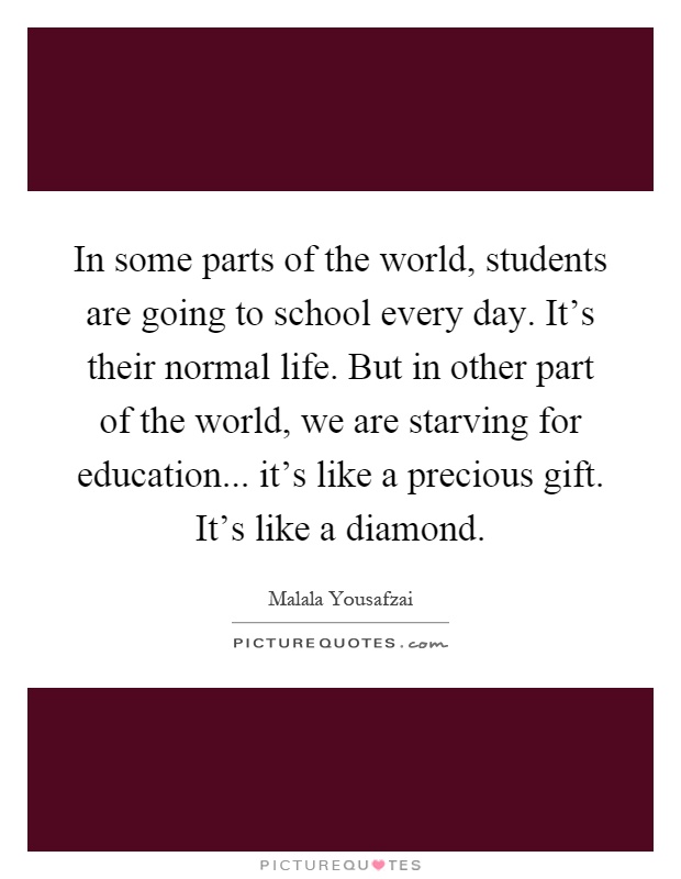 In some parts of the world, students are going to school every day. It's their normal life. But in other part of the world, we are starving for education... it's like a precious gift. It's like a diamond Picture Quote #1
