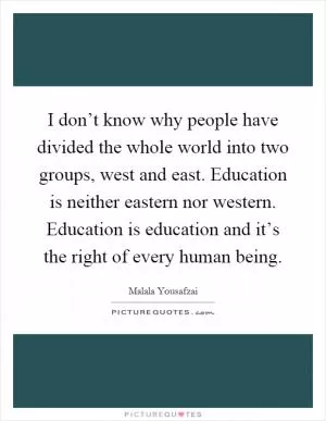 I don’t know why people have divided the whole world into two groups, west and east. Education is neither eastern nor western. Education is education and it’s the right of every human being Picture Quote #1