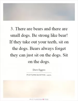 3. There are bears and there are small dogs. Be strong like bear! If they take out your teeth, sit on the dogs. Bears always forget they can just sit on the dogs. Sit on the dogs Picture Quote #1