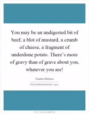 You may be an undigested bit of beef, a blot of mustard, a crumb of cheese, a fragment of underdone potato. There’s more of gravy than of grave about you, whatever you are! Picture Quote #1