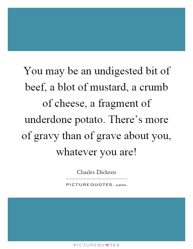 You may be an undigested bit of beef, a blot of mustard, a crumb of cheese, a fragment of underdone potato. There's more of gravy than of grave about you, whatever you are! Picture Quote #1