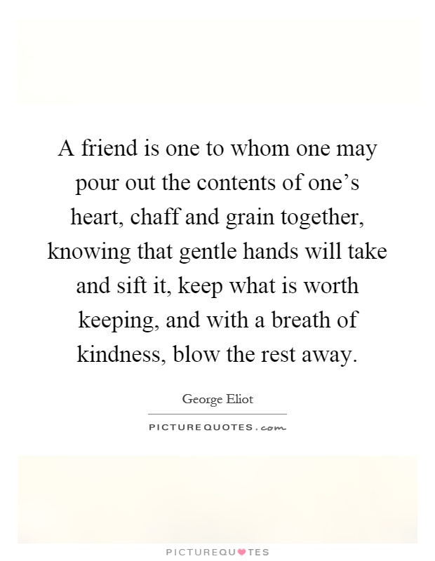 A friend is one to whom one may pour out the contents of one's heart, chaff and grain together, knowing that gentle hands will take and sift it, keep what is worth keeping, and with a breath of kindness, blow the rest away Picture Quote #1