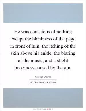 He was conscious of nothing except the blankness of the page in front of him, the itching of the skin above his ankle, the blaring of the music, and a slight booziness caused by the gin Picture Quote #1