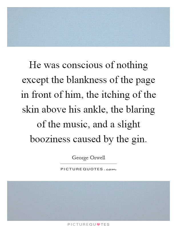 He was conscious of nothing except the blankness of the page in front of him, the itching of the skin above his ankle, the blaring of the music, and a slight booziness caused by the gin Picture Quote #1